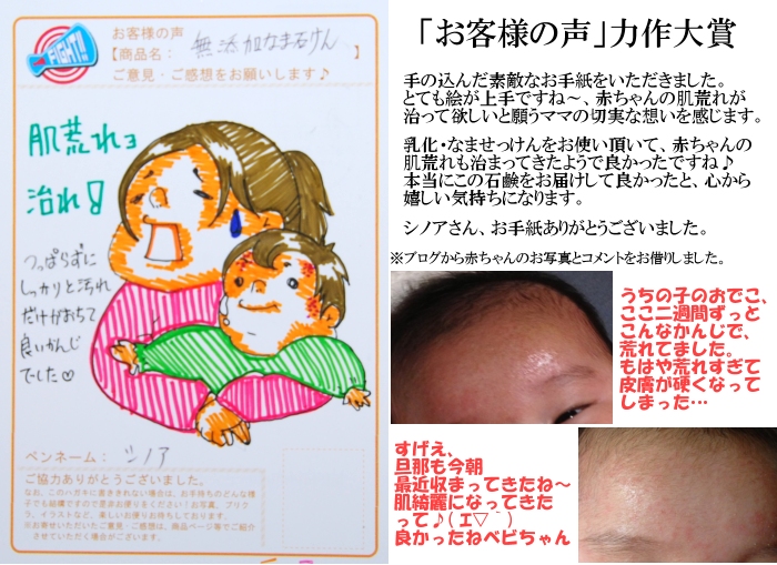 無添加石鹸「乳化・なませっけん」への「お客様の声」力作大賞 手の込んだお手紙をいただきました。とても絵が上手ですね〜、無添加石鹸「乳化・なませっけん」で赤ちゃんの肌荒れが治って欲しいと願うママの切実な想いを感じます。無添加石鹸「乳化・なませっけん」をお使い頂いて赤ちゃんの肌荒れも治まってきたようで良かったですね♪本当にこの無添加石鹸「乳化・なませっけん」をお届けして良かったと心から嬉しい気持ちになります。シノアさん、お手紙ありがとうございました。 うちの子のおでこ、ここ二週間ずっとこんな感じで、荒れてました。もはや荒れすぎて皮膚が硬くなってしまった・・・すげえ、旦那も今朝、最近治まってきたね〜肌綺麗になってきたって♪良かったねベビちゃん